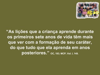 “ As lições que a criança aprende durante os primeiros sete anos de vida têm mais que ver com a formação de seu caráter, do que tudo que ela aprenda em anos posteriores.”   OC, 193; MCP, Vol. I, 149. 