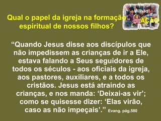 “ Quando Jesus disse aos discípulos que não impedissem as crianças de ir a Ele, estava falando a Seus seguidores de todos os séculos - aos oficiais da igreja, aos pastores, auxiliares, e a todos os cristãos. Jesus está atraindo as crianças, e nos manda: ‘Deixai-as vir’; como se quisesse dizer: ‘Elas virão, caso as não impeçais’.”  Evang. pág.580 Qual o papel da igreja na formação espiritual de nossos filhos? 