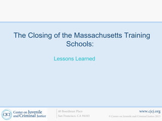 The Closing of the Massachusetts Training
                 Schools:
            Lessons Learned




             40 Boardman Place                                    www.cjcj.org
             San Francisco, CA 94103   © Center on Juvenile and Criminal Justice 2013
 