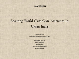 Ensuring World Class Civic Amenities In
Urban India
Team Details
Clueless Thinkers (IIM Rohtak)
Abhineet Mittal
Lovin Mahajan
Nisarg Vyas
Saurabh Maheshwari
Vivek Pandey
MANTHAN
 