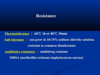 Resistance
Thermotolerance ： 60 1h or 80 30min℃ ℃
Salt tolerance ： can grow in 10-15% sodium chloride solution.
resistant to common disinfectants
Antibiotics resistance ： multidrug resistant
MRSA (methicillin resistant staphylococcus aureus)
 