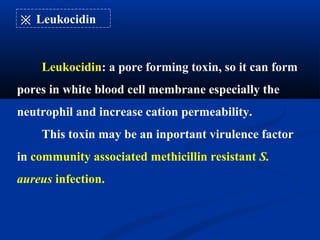 ※ Leukocidin
Leukocidin: a pore forming toxin, so it can form
pores in white blood cell membrane especially the
neutrophil and increase cation permeability.
This toxin may be an inportant virulence factor
in community associated methicillin resistant S.
aureus infection.
 