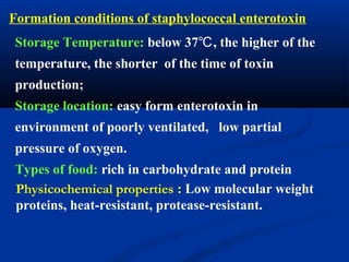 Formation conditions of staphylococcal enterotoxin
Storage Temperature: below 37 , the higher of the℃
temperature, the shorter of the time of toxin
production;
Storage location: easy form enterotoxin in
environment of poorly ventilated, low partial
pressure of oxygen.
Types of food: rich in carbohydrate and protein
Physicochemical properties : Low molecular weight
proteins, heat-resistant, protease-resistant.
 