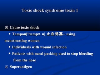 Toxic shock syndrome toxin 1Toxic shock syndrome toxin 1
※※ Cause toxic shockCause toxic shock
◆◆ Tampon['tæmp n]ɑːTampon['tæmp n]ɑː 止血棉塞止血棉塞–– usingusing
menstruating womenmenstruating women
◆◆ Individuals with wound infectionIndividuals with wound infection
◆◆ Patients with nasal packing used to stop bleedingPatients with nasal packing used to stop bleeding
from the nosefrom the nose
※※ SuperantigenSuperantigen
 