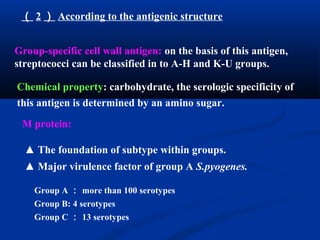 （ 2 ） According to the antigenic structure
Group-specific cell wall antigen: on the basis of this antigen,
streptococci can be classified in to A-H and K-U groups.
Chemical property: carbohydrate, the serologic specificity of
this antigen is determined by an amino sugar.
M protein:
▲ The foundation of subtype within groups.
▲ Major virulence factor of group A S.pyogenes.
Group A ： more than 100 serotypes
Group B: 4 serotypes
Group C ： 13 serotypes
 