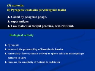 (3) exotoxin:
(i) Pyrogenic exotoxins (erythrogenic toxin)
▲ Coded by lysogenic phage.
▲ superantigen
▲ Low molecular weight proteins, heat-resistant.
Biological activity
▲ Pyrogenic
▲ increased the permeability of blood-brain barrier
▲ cytotoxicity: have cytotoxic activity to spleen cells and macrophages
cultured in vitro
▲ Increase the sensitivity of Animal to endotoxin
 