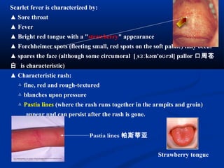 Scarlet fever is characterized by:
▲ Sore throat
▲ Fever
▲ Bright red tongue with a "strawberry" appearance
▲ Forchheimer spots (fleeting small, red spots on the soft palate) may occur
▲ spares the face (although some circumoral [ s kəm'o rəl] pallorˌ ɜː ʊ 口周苍
白 is characteristic)
▲ Characteristic rash:
△ fine, red and rough-textured
△ blanches upon pressure
△ Pastia lines (where the rash runs together in the armpits and groin)
appear and can persist after the rash is gone.
Strawberry tongue
Pastia lines 帕斯蒂亚
 