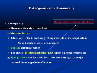 Pathogenicity and immunityPathogenicity and immunity
1. Pathogenicity:
(1) Human is the only natural host.
(2) Virulence factor:
※ Pili — key factor in anchorage of organisms to mucosal epithelium.
Nonpiliated gonococci are avirulent
※ Capsule-antiphagocytosis
※ Endotoxin (lipooligosaccharide: LOS)-main pathogenic substance
※ IgA1 protease: can split and inactivate secretory IgA1, a major
mucosal immunoglobulin of human.
Has no long O-antigen side chains
 