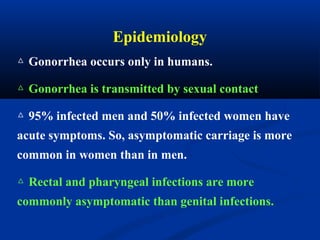 △ Gonorrhea occurs only in humans.
△ Gonorrhea is transmitted by sexual contact
△ 95% infected men and 50% infected women have
acute symptoms. So, asymptomatic carriage is more
common in women than in men.
△ Rectal and pharyngeal infections are more
commonly asymptomatic than genital infections.
Epidemiology
 