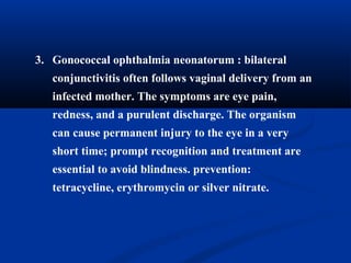 3. Gonococcal ophthalmia neonatorum : bilateral
conjunctivitis often follows vaginal delivery from an
infected mother. The symptoms are eye pain,
redness, and a purulent discharge. The organism
can cause permanent injury to the eye in a very
short time; prompt recognition and treatment are
essential to avoid blindness. prevention:
tetracycline, erythromycin or silver nitrate.
 