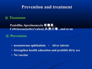 Prevention and treatment
Penicillin, Spectinomycin 奇霉素 ,
Ceftriaxone[seftra' æksn]ɪ 头孢三嗪 , and so on
※ Treatment
△ neonatorum ophthalmia － silver nitrate
△ Strengthen health education and prohibit dirty sex
△ No vaccine
※ Prevention
 