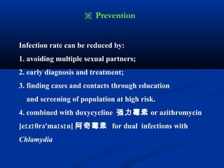 Infection rate can be reduced by:
1. avoiding multiple sexual partners;
2. early diagnosis and treatment;
3. finding cases and contacts through education
and screening of population at high risk.
4. combined with doxycycline 强力霉素 or azithromycin
[e z θrə'ma s n]ɪ ɪ ɪ ɪ 阿奇霉素 for dual infections with
Chlamydia
※ Prevention
 