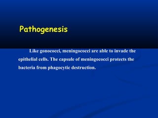 Pathogenesis
Like gonococci, meningococci are able to invade the
epithelial cells. The capsule of meningococci protects the
bacteria from phagocytic destruction.
 