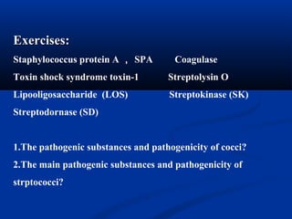 Exercises:Exercises:
Staphylococcus protein A ， SPA Coagulase
Toxin shock syndrome toxin-1 Streptolysin O
Lipooligosaccharide (LOS) Streptokinase (SK)
Streptodornase (SD)
1.The pathogenic substances and pathogenicity of cocci?
2.The main pathogenic substances and pathogenicity of
strptococci?
 