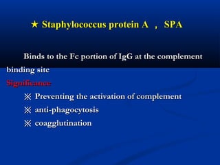 ★★ Staphylococcus protein AStaphylococcus protein A ，， SPASPA
Binds to the Fc portion of IgG at the complementBinds to the Fc portion of IgG at the complement
binding sitebinding site
SignificanceSignificance
※※ Preventing the activation of complementPreventing the activation of complement
※※ anti-phagocytosisanti-phagocytosis
※※ coagglutinationcoagglutination
 