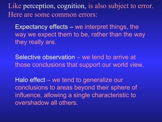 Like perception, cognition, is also subject to error.
Here are some common errors:
Expectancy effects – we interpret things, the
way we expect them to be, rather than the way
they really are.
Selective observation – we tend to arrive at
those conclusions that support our world view.
Halo effect – we tend to generalize our
conclusions to areas beyond their sphere of
influence, allowing a single characteristic to
overshadow all others.

 
