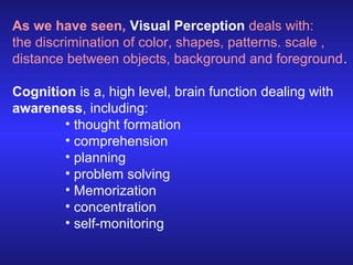 As we have seen, Visual Perception deals with:
the discrimination of color, shapes, patterns. scale ,
distance between objects, background and foreground.
Cognition is a, high level, brain function dealing with
awareness, including:
• thought formation
• comprehension
• planning
• problem solving
• Memorization
• concentration
• self-monitoring

 