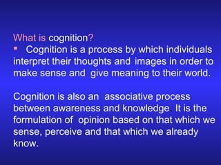 What is cognition?
 Cognition is a process by which individuals
interpret their thoughts and images in order to
make sense and give meaning to their world.
Cognition is also an associative process
between awareness and knowledge. It is the
formulation of opinion based on that which we
sense, perceive and that which we already
know.

 