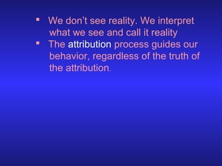  We don’t see reality. We interpret
what we see and call it reality
 The attribution process guides our
behavior, regardless of the truth of
the attribution.

 
