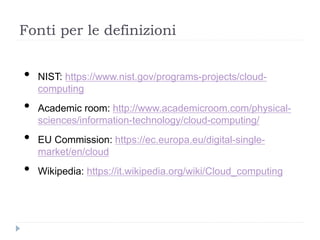 Fonti per le definizioni
• NIST: https://www.nist.gov/programs-projects/cloud-
computing
• Academic room: http://www.academicroom.com/physical-
sciences/information-technology/cloud-computing/
• EU Commission: https://ec.europa.eu/digital-single-
market/en/cloud
• Wikipedia: https://it.wikipedia.org/wiki/Cloud_computing
 