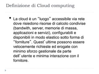 Definizione di Cloud computing
• La cloud è un “luogo” accessibile via rete
dove risiedono risorse di calcolo condivise
(bandwith, server, memorie di massa,
applicazioni e servizi), configurabili e
disponibili in modo elastico sotto forma di
“forniture”. Quest’ultime possono essere
velocemente richieste ed erogate con
minimo sforzo gestionale da parte
dell’utente e minima interazione con il
fornitore.
 