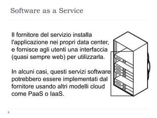 Il fornitore del servizio installa
l'applicazione nei propri data center,
e fornisce agli utenti una interfaccia
(quasi sempre web) per utilizzarla.
In alcuni casi, questi servizi software
potrebbero essere implementati dal
fornitore usando altri modelli cloud
come PaaS o IaaS.
Software as a Service
 