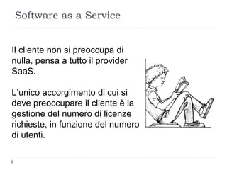 Il cliente non si preoccupa di
nulla, pensa a tutto il provider
SaaS.
L’unico accorgimento di cui si
deve preoccupare il cliente è la
gestione del numero di licenze
richieste, in funzione del numero
di utenti.
Software as a Service
 