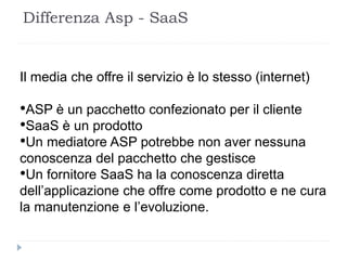 Il media che offre il servizio è lo stesso (internet)
•ASP è un pacchetto confezionato per il cliente
•SaaS è un prodotto
•Un mediatore ASP potrebbe non aver nessuna
conoscenza del pacchetto che gestisce
•Un fornitore SaaS ha la conoscenza diretta
dell’applicazione che offre come prodotto e ne cura
la manutenzione e l’evoluzione.
Differenza Asp - SaaS
 