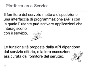 Platform as a Service
Il fornitore del servizio mette a disposizione
una interfaccia di programmazione (API) con
la quale l’utente può scrivere applicazioni che
interagiscono
con il servizio.
Le funzionalità proposte dalla API dipendono
dal servizio offerto, e la loro esecuzione viene
assicurata dal fornitore del servizio.
 