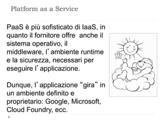 Platform as a Service
PaaS è più sofisticato di IaaS, in
quanto il fornitore offre anche il
sistema operativo, il
middleware, l’ambiente runtime
e la sicurezza, necessari per
eseguire l’applicazione.
Dunque, l’applicazione “gira” in
un ambiente definito e
proprietario: Google, Microsoft,
Cloud Foundry, ecc.
 
