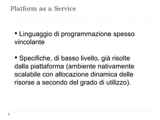 Platform as a Service
• Linguaggio di programmazione spesso
vincolante
• Specifiche, di basso livello, già risolte
dalla piattaforma (ambiente nativamente
scalabile con allocazione dinamica delle
risorse a secondo del grado di utilizzo).
 