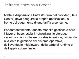 Infrastructure as a Service
Mette a disposizione l’infrastruttura del provider (Data
Center) dove eseguire le proprie applicazioni, a
fronte del pagamento di una tariffa a consumo.
Fondamentalmente, questo modello gestisce e offre
il layer di base, ossia il networking, lo storage, i
server fisici e il software di virtualizzazione, lasciando
al cliente la gestione del sistema operativo,
dell'eventuale middleware, della parte di runtime e
dell’applicazione finale.
 