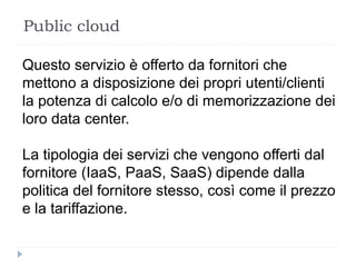 Public cloud
Questo servizio è offerto da fornitori che
mettono a disposizione dei propri utenti/clienti
la potenza di calcolo e/o di memorizzazione dei
loro data center.
La tipologia dei servizi che vengono offerti dal
fornitore (IaaS, PaaS, SaaS) dipende dalla
politica del fornitore stesso, così come il prezzo
e la tariffazione.
 
