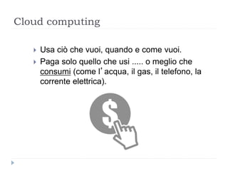 Cloud computing
 Usa ciò che vuoi, quando e come vuoi.
 Paga solo quello che usi ..... o meglio che
consumi (come l’acqua, il gas, il telefono, la
corrente elettrica).
 