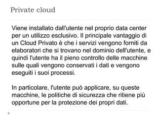 Private cloud
Viene installato dall'utente nel proprio data center
per un utilizzo esclusivo. Il principale vantaggio di
un Cloud Privato è che i servizi vengono forniti da
elaboratori che si trovano nel dominio dell'utente, e
quindi l'utente ha il pieno controllo delle macchine
sulle quali vengono conservati i dati e vengono
eseguiti i suoi processi.
In particolare, l'utente può applicare, su queste
macchine, le politiche di sicurezza che ritiene più
opportune per la protezione dei propri dati.
 