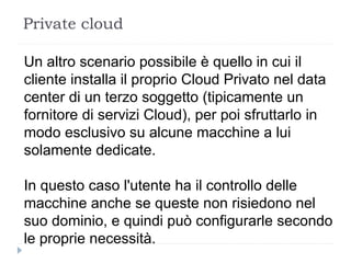 Private cloud
Un altro scenario possibile è quello in cui il
cliente installa il proprio Cloud Privato nel data
center di un terzo soggetto (tipicamente un
fornitore di servizi Cloud), per poi sfruttarlo in
modo esclusivo su alcune macchine a lui
solamente dedicate.
In questo caso l'utente ha il controllo delle
macchine anche se queste non risiedono nel
suo dominio, e quindi può configurarle secondo
le proprie necessità.
 
