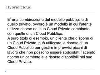 Hybrid cloud
E’una combinazione del modello pubblico e di
quello privato, ovvero è un modello in cui l'utente
utilizza risorse del suo Cloud Privato combinate
con quelle di un Cloud Pubblico.
A puro titolo di esempio, un cliente che dispone di
un Cloud Privato, può utilizzare le risorse di un
Cloud Pubblico per gestire improvvisi picchi di
lavoro che non possono essere soddisfatti facendo
ricorso unicamente alle risorse disponibili nel suo
Cloud Privato.
 