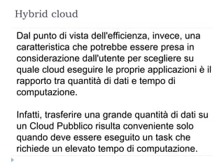 Hybrid cloud
Dal punto di vista dell'efficienza, invece, una
caratteristica che potrebbe essere presa in
considerazione dall'utente per scegliere su
quale cloud eseguire le proprie applicazioni è il
rapporto tra quantità di dati e tempo di
computazione.
Infatti, trasferire una grande quantità di dati su
un Cloud Pubblico risulta conveniente solo
quando deve essere eseguito un task che
richiede un elevato tempo di computazione.
 