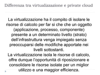 Differenza tra virtualizzazione e private cloud
La virtualizzazione ha il compito di isolare le
risorse di calcolo per far si che che un oggetto
(applicazione, processo, componente)
presente a un determinato livello (strato)
dell’infrastruttura venga impiegato senza
preoccuparsi delle modifiche apportate nei
livelli sottostanti.
La virtualizzazione isola le risorse di calcolo,
offre dunque l’opportunità di riposizionare e
consolidare le risorse isolate per un miglior
utilizzo e una maggior efficienza.
 