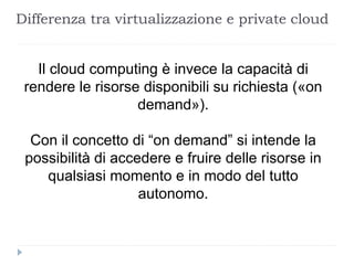 Differenza tra virtualizzazione e private cloud
Il cloud computing è invece la capacità di
rendere le risorse disponibili su richiesta («on
demand»).
Con il concetto di “on demand” si intende la
possibilità di accedere e fruire delle risorse in
qualsiasi momento e in modo del tutto
autonomo.
 