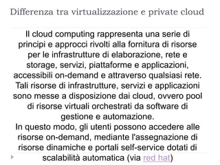 Differenza tra virtualizzazione e private cloud
Il cloud computing rappresenta una serie di
principi e approcci rivolti alla fornitura di risorse
per le infrastrutture di elaborazione, rete e
storage, servizi, piattaforme e applicazioni,
accessibili on-demand e attraverso qualsiasi rete.
Tali risorse di infrastrutture, servizi e applicazioni
sono messe a disposizione dai cloud, ovvero pool
di risorse virtuali orchestrati da software di
gestione e automazione.
In questo modo, gli utenti possono accedere alle
risorse on-demand, mediante l'assegnazione di
risorse dinamiche e portali self-service dotati di
scalabilità automatica (via red hat)
 