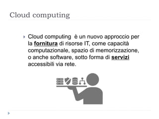 Cloud computing
 Cloud computing è un nuovo approccio per
la fornitura di risorse IT, come capacità
computazionale, spazio di memorizzazione,
o anche software, sotto forma di servizi
accessibili via rete.
 