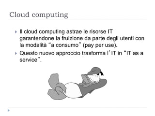 Cloud computing
 Il cloud computing astrae le risorse IT
garantendone la fruizione da parte degli utenti con
la modalità “a consumo” (pay per use).
 Questo nuovo approccio trasforma l’IT in “IT as a
service”.
 