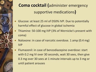 Coma cocktail (administer emergency
supportive medications)
 Glucose: at least 25 ml of D50% IVP. Due to potentially
harmful effect of glucose in global ischemia
 Thiamine: 50-100 mg IVP (3% of Wernicke's present with
coma)
 Naloxone: in case of narcotic overdose. 1 amp (0.4 mg)
IVP
 Flumazenil: in case of benzodiazepine overdose: start
with 0.2 mg IV over 30 seconds, wait 30 sees, then give
0.3 mg over 30 sees at 1 minute intervals up to 3 mg or
until patient arouses
 