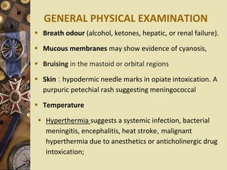 GENERAL PHYSICAL EXAMINATION
 Breath odour (alcohol, ketones, hepatic, or renal failure).
 Mucous membranes may show evidence of cyanosis,
 Bruising in the mastoid or orbital regions
 Skin : hypodermic needle marks in opiate intoxication. A
purpuric petechial rash suggesting meningococcal
 Temperature
 Hyperthermia suggests a systemic infection, bacterial
meningitis, encephalitis, heat stroke, malignant
hyperthermia due to anesthetics or anticholinergic drug
intoxication;
 