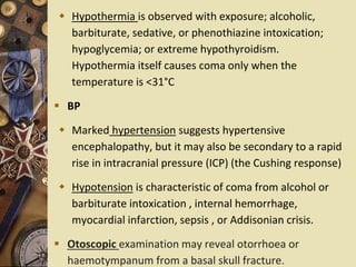  Hypothermia is observed with exposure; alcoholic,
barbiturate, sedative, or phenothiazine intoxication;
hypoglycemia; or extreme hypothyroidism.
Hypothermia itself causes coma only when the
temperature is <31°C
 BP
 Marked hypertension suggests hypertensive
encephalopathy, but it may also be secondary to a rapid
rise in intracranial pressure (ICP) (the Cushing response)
 Hypotension is characteristic of coma from alcohol or
barbiturate intoxication , internal hemorrhage,
myocardial infarction, sepsis , or Addisonian crisis.
 Otoscopic examination may reveal otorrhoea or
haemotympanum from a basal skull fracture.
 