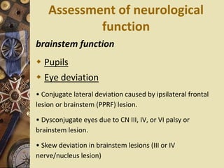 Assessment of neurological
function
brainstem function
 Pupils
 Eye deviation
• Conjugate lateral deviation caused by ipsilateral frontal
lesion or brainstem (PPRF) lesion.
• Dysconjugate eyes due to CN III, IV, or VI palsy or
brainstem lesion.
• Skew deviation in brainstem lesions (III or IV
nerve/nucleus lesion)
 