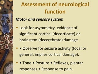 Assessment of neurological
function
Motor and sensory system
 Look for asymmetry, evidence of
significant cortical (decorticate) or
brainstem (decerebrate) damage.
 • Observe for seizure activity (focal or
general: implies cortical damage).
 • Tone • Posture • Reflexes, plantar
responses • Response to pain.
 