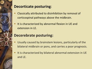 Decorticate posturing:
 Classically attributed to disinhibition by removal of
corticospinal pathways above the midbrain.
 It is characterized by abnormal flexion in UE and
extension in LE.
Decerebrate posturing:
 Usually caused by brainstem lesions, particularly of the
bilateral midbrain or pons, and carries a poor prognosis.
 It is characterized by bilateral abnormal extension in UE
and LE.
 