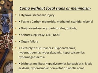 Coma without focal signs or meningism
 • Hypoxic–ischaemic injury
 • Toxins : Carbon monoxide, methanol, cyanide, Alcohol
 • Drugs overdose: e.g. barbiturates, opioids,
 • Seizures, epilepsy: CSE , NCSE
 • Organ failure
 • Electrolyte disturbances: Hyponatraemia,
hypernatraemia; hypocalcaemia, hypercalcaemia;
hypermagnesaemia
 • Diabetes mellitus: Hypoglycaemia, ketoacidosis, lactic
acidosis, hyperosmolar non-ketotic diabetic coma
 